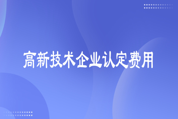 高新技術(shù)企業(yè)認(rèn)定費(fèi)用多少，有哪些費(fèi)用