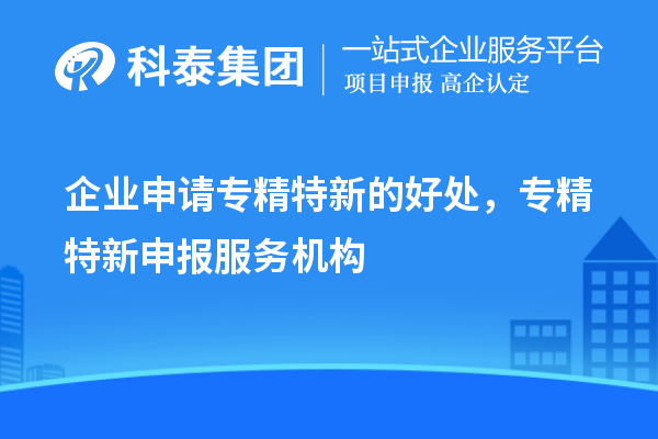 企業(yè)申請專精特新的好處，專精特新申報服務(wù)機(jī)構(gòu)