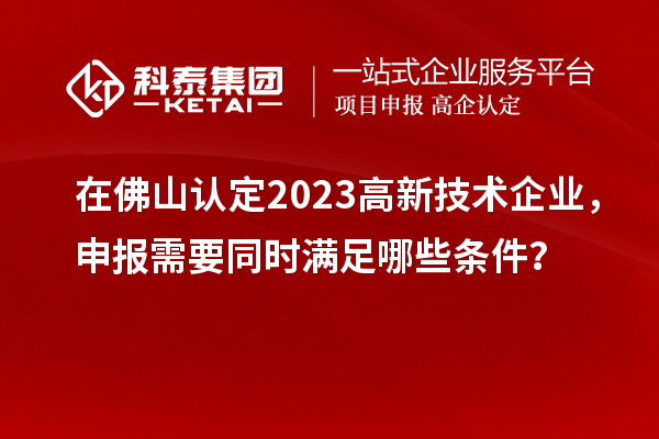 在佛山認定2023高新技術(shù)企業(yè)，申報需要同時滿足哪些條件？