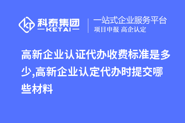 高新企業(yè)認證代辦收費標準是多少,高新企業(yè)認定代辦提交哪些材料