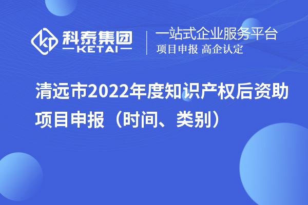 清遠(yuǎn)市2022年度知識(shí)產(chǎn)權(quán)后資助項(xiàng)目申報(bào)（時(shí)間、類別）