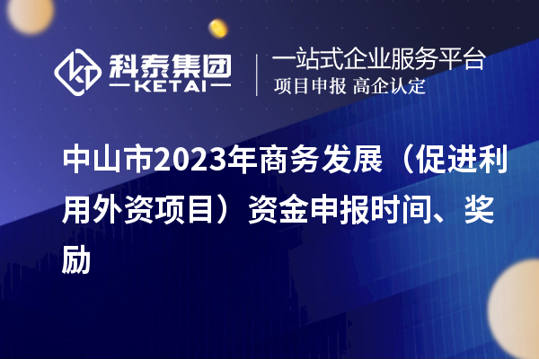 中山市2023年商務(wù)發(fā)展（促進(jìn)利用外資項目）資金申報時(shí)間、獎勵