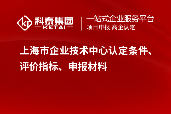 上海市企業(yè)技術(shù)中心認(rèn)定條件、評(píng)價(jià)指標(biāo)、申報(bào)材料