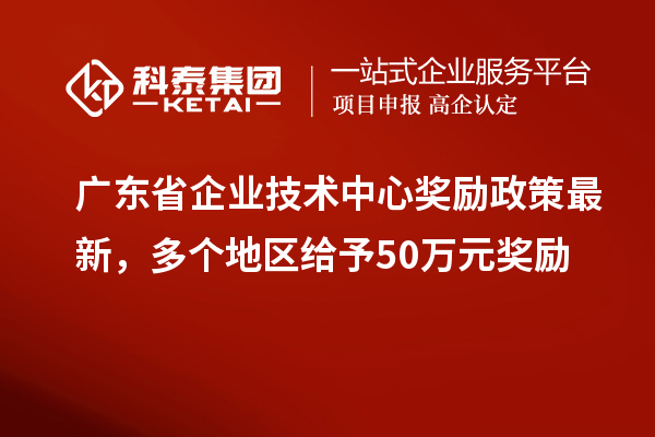 廣東省企業(yè)技術(shù)中心獎(jiǎng)勵(lì)政策最新，多個(gè)地區(qū)給予50萬元獎(jiǎng)勵(lì)