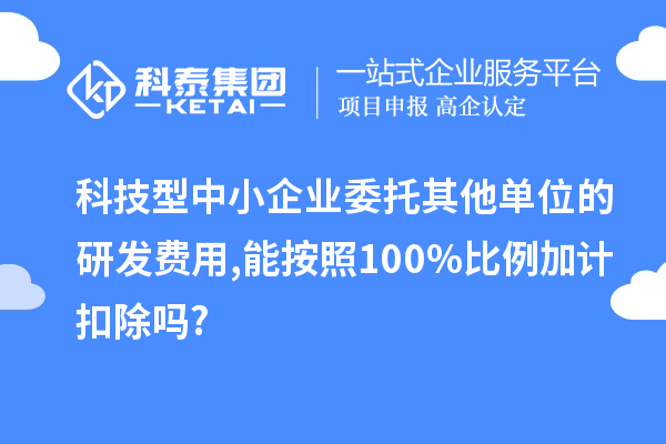 科技型中小企業(yè)委托其他單位的研發(fā)費用,能按照100%比例加計扣除嗎?