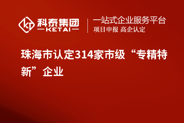 珠海市認定314家市級“專(zhuān)精特新”企業(yè)