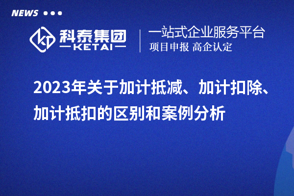 2023年關(guān)于加計抵減、加計扣除、加計抵扣的區(qū)別和案例分析