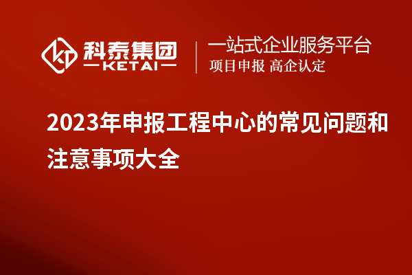 2023年申報(bào)工程中心的常見問題和注意事項(xiàng)大全