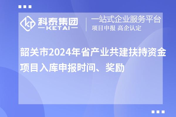 韶關(guān)市2024年省產(chǎn)業(yè)共建扶持資金項目入庫申報時間、獎勵