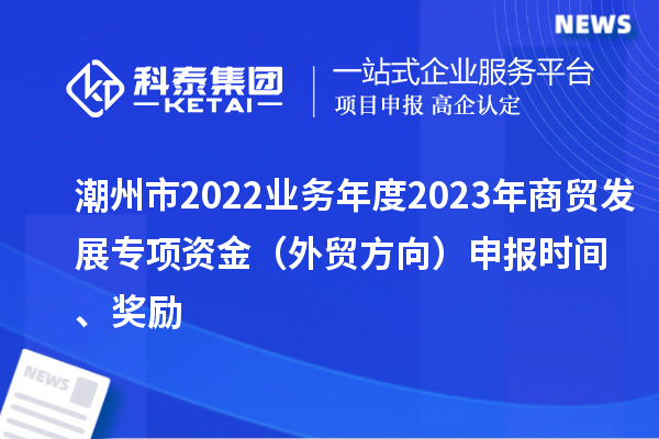 潮州市2022業(yè)務(wù)年度2023年商貿(mào)發(fā)展專項資金（外貿(mào)方向）申報時間、獎勵