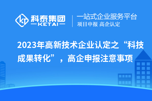 2023年高新技術(shù)企業(yè)認(rèn)定之“科技成果轉(zhuǎn)化”，高企申報(bào)注意事項(xiàng)