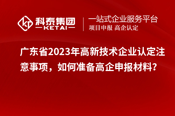 廣東省2023年高新技術(shù)企業(yè)認(rèn)定注意事項(xiàng)，如何準(zhǔn)備高企申報(bào)材料？