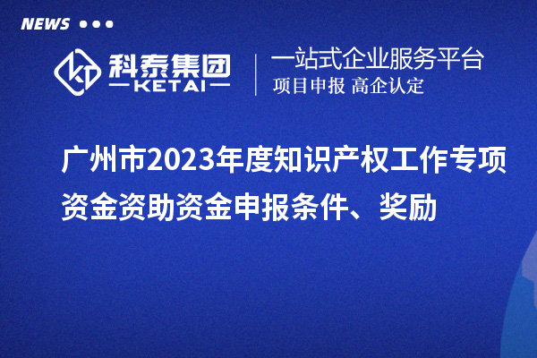 廣州市2023年度知識產(chǎn)權工作專項資金資助資金申報條件、獎勵