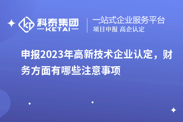 申報(bào)2023年高新技術(shù)企業(yè)認(rèn)定，財(cái)務(wù)方面有哪些注意事項(xiàng)