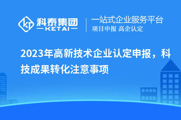 2023年高新技術(shù)企業(yè)認定申報，科技成果轉(zhuǎn)化注意事項