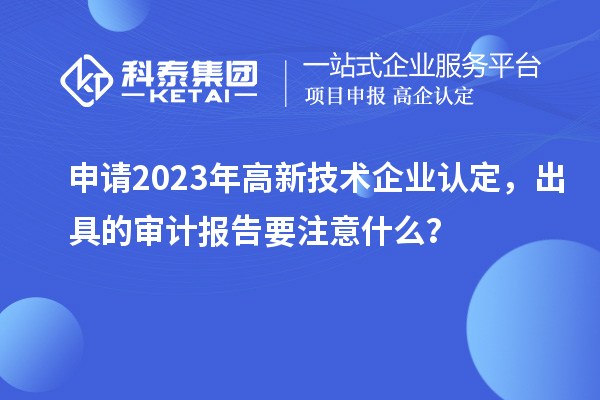 申請2023年高新技術(shù)企業(yè)認定，出具的審計報告要注意什么？