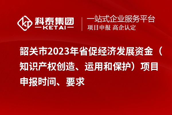 韶關(guān)市2023 年省促經(jīng)濟(jì)發(fā)展資金（知識產(chǎn)權(quán)創(chuàng)造、運(yùn)用和保護(hù)）項目申報時間、要求