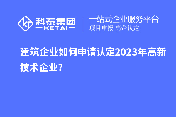 建筑企業(yè)如何申請(qǐng)認(rèn)定2023年高新技術(shù)企業(yè)？