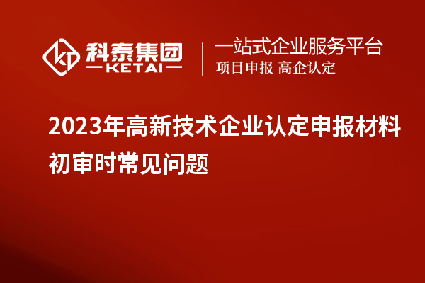 2023年高新技術(shù)企業(yè)認(rèn)定申報(bào)材料初審時(shí)常見(jiàn)問(wèn)題