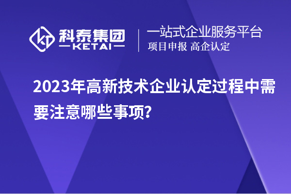 2023年高新技術企業(yè)認定過程中需要注意哪些事項？