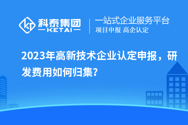 2023年高新技術(shù)企業(yè)認(rèn)定申報，研發(fā)費用如何歸集？