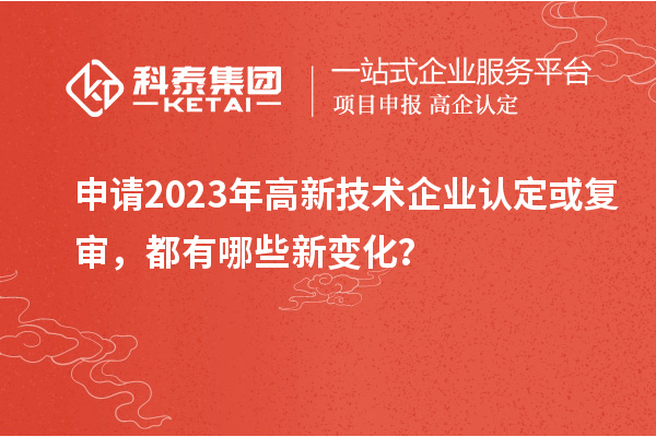 申請2023年高新技術(shù)企業(yè)認(rèn)定或復(fù)審，都有哪些新變化？