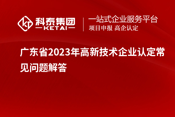 廣東省2023年高新技術(shù)企業(yè)認定常見(jiàn)問(wèn)題解答