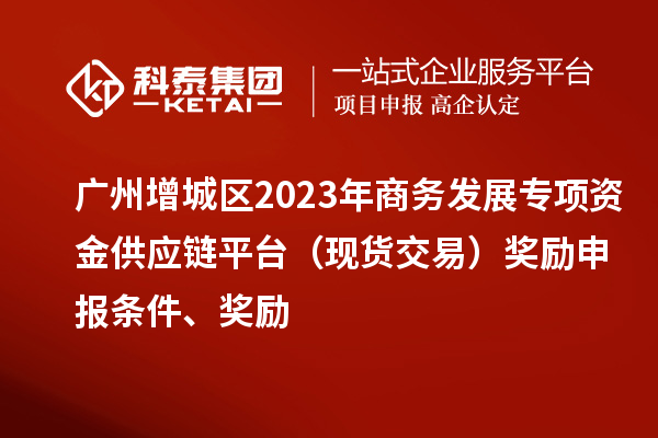 廣州增城區(qū)2023年商務發(fā)展專項資金供應鏈平臺（現(xiàn)貨交易）獎勵申報條件、獎勵