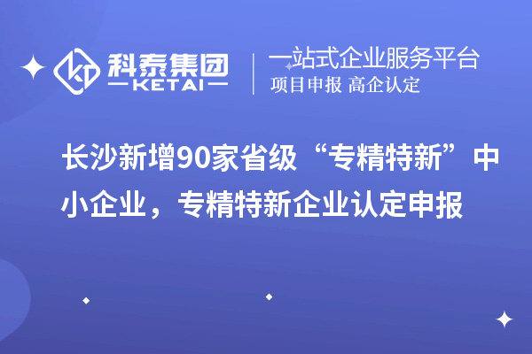 長(cháng)沙新增90家省級“專(zhuān)精特新”中小企業(yè)，專(zhuān)精特新企業(yè)認定申報