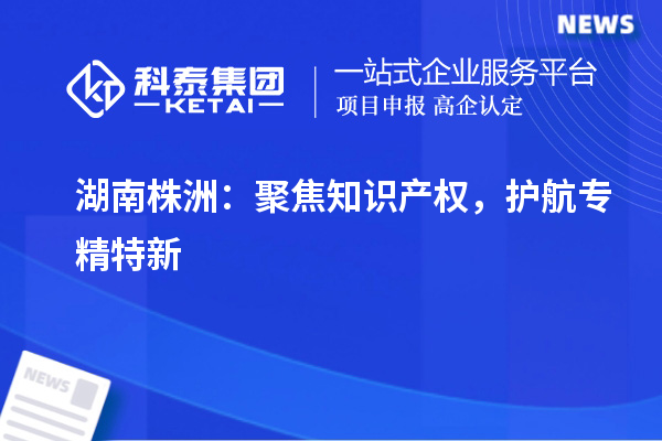 湖南株洲：聚焦知識產(chǎn)權(quán)，護(hù)航專精特新