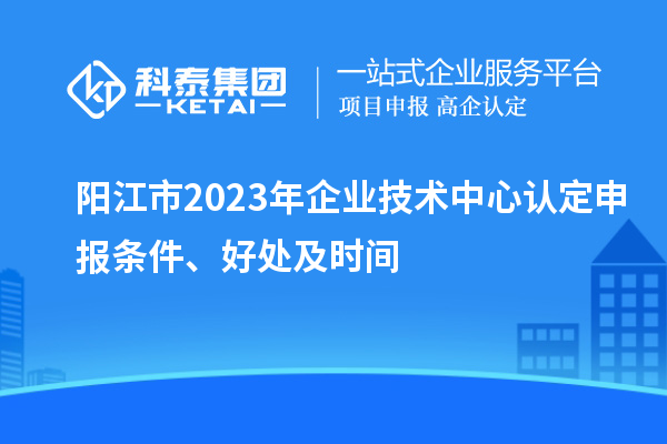 陽(yáng)江市2023年企業(yè)技術(shù)中心認定申報條件、好處及時(shí)間