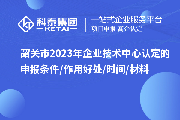 韶關(guān)市2023年企業(yè)技術(shù)中心認(rèn)定的申報(bào)條件/作用好處/時(shí)間/材料