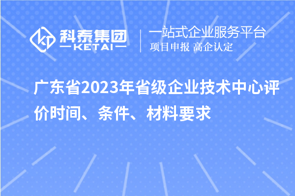 廣東省2023年省級企業(yè)技術(shù)中心評價時間、條件、材料要求