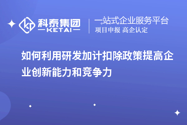 如何利用研發(fā)加計扣除政策提高企業(yè)創(chuàng  )新能力和競爭力