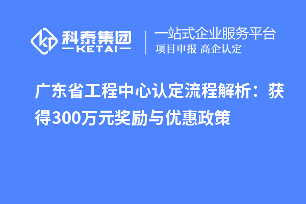 廣東省工程中心認定流程解析：獲得300萬元獎勵與優(yōu)惠政策