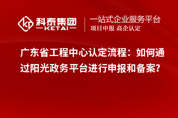 廣東省工程中心認(rèn)定流程：如何通過(guò)陽(yáng)光政務(wù)平臺(tái)進(jìn)行申報(bào)和備案？