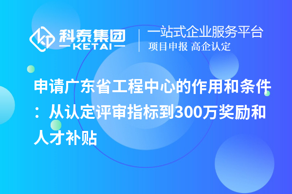 申請廣東省工程中心的作用和條件：從認(rèn)定評審指標(biāo)到300萬獎(jiǎng)勵(lì)和人才補(bǔ)貼