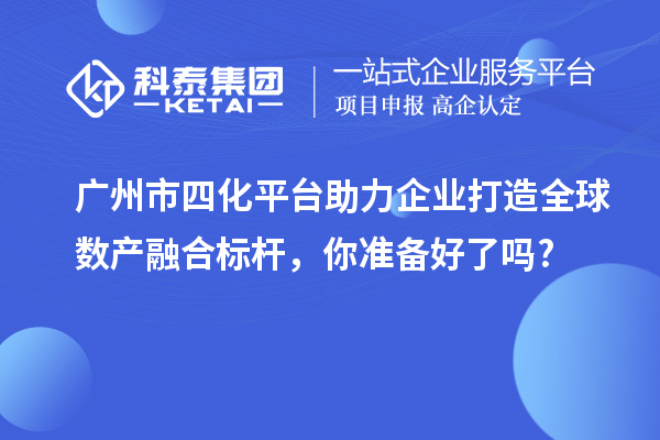 廣州市四化平臺助力企業(yè)打造全球數(shù)產(chǎn)融合標(biāo)桿，你準(zhǔn)備好了嗎?