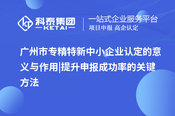 廣州市專(zhuān)精特新中小企業(yè)認定的意義與作用 | 提升申報成功率的關(guān)鍵方法