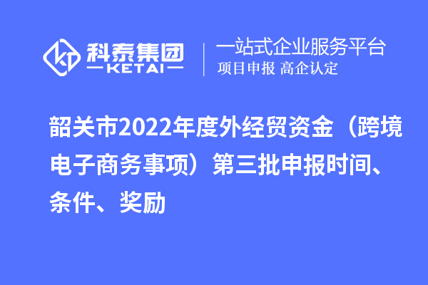 韶關(guān)市2022年度外經(jīng)貿資金（跨境電子商務(wù)事項）第三批申報時(shí)間、條件、獎勵