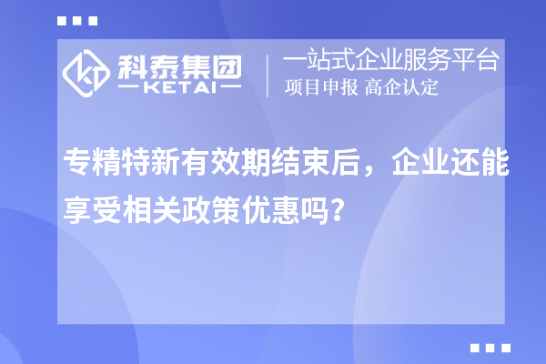 專精特新有效期結(jié)束后，企業(yè)還能享受相關(guān)政策優(yōu)惠嗎？