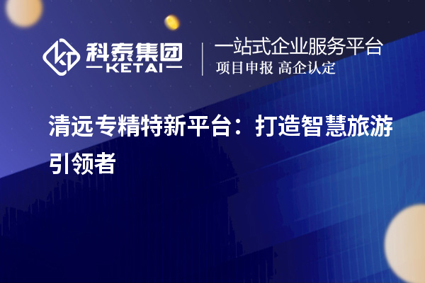 清遠(yuǎn)專精特新平臺(tái)：打造智慧旅游引領(lǐng)者