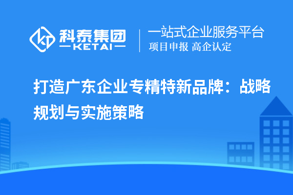 打造廣東企業(yè)專(zhuān)精特新品牌：戰(zhàn)略規(guī)劃與實(shí)施策略