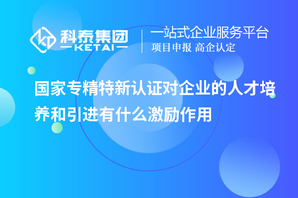 國家專精特新認(rèn)證對企業(yè)的人才培養(yǎng)和引進(jìn)有什么激勵作用