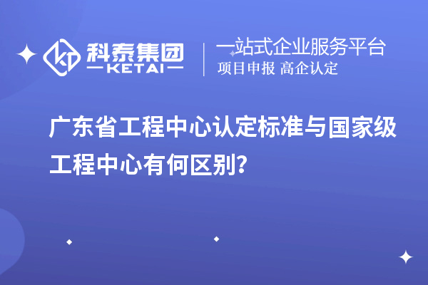 廣東省工程中心認定標準與國家級工程中心有何區(qū)別？