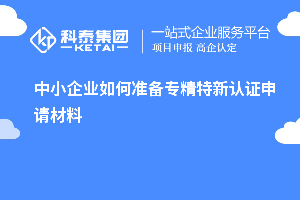 中小企業(yè)如何準(zhǔn)備專精特新認(rèn)證申請材料