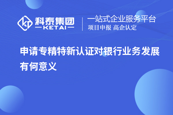 申請專精特新認證對銀行業(yè)務發(fā)展有何意義