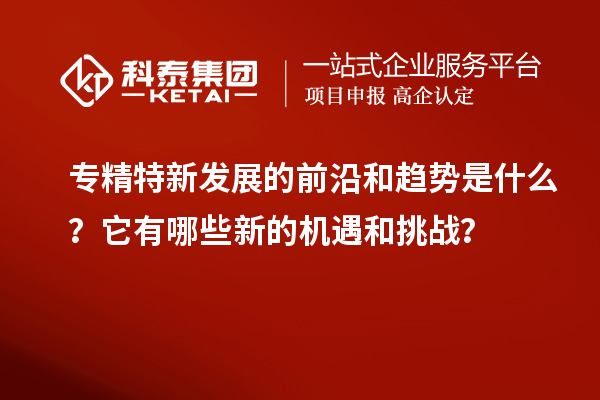 專(zhuān)精特新發(fā)展的前沿和趨勢是什么？它有哪些新的機遇和挑戰？