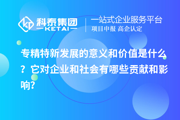 專精特新發(fā)展的意義和價值是什么？它對企業(yè)和社會有哪些貢獻和影響？