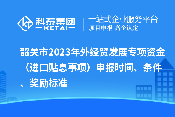 韶關(guān)市2023年外經(jīng)貿(mào)發(fā)展專項(xiàng)資金（進(jìn)口貼息事項(xiàng)）申報(bào)時(shí)間、條件、獎(jiǎng)勵(lì)標(biāo)準(zhǔn)